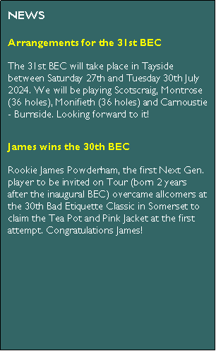 Text Box: NEWSArrangements for the 31st BECThe 31st BEC will take place in Tayside between Saturday 27th and Tuesday 30th July 2024. We will be playing Scotscraig, Montrose (36 holes), Monifieth (36 holes) and Carnoustie - Burnside. Looking forward to it!James wins the 30th BECRookie James Powderham, the first Next Gen. player to be invited on Tour (born 2 years after the inaugural BEC) overcame allcomers at the 30th Bad Etiquette Classic in Somerset to claim the Tea Pot and Pink Jacket at the first attempt. Congratulations James!