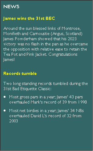 Text Box: NEWSArrangements for the 31st BECThe 31st BEC will take place in Tayside between Saturday 27th and Tuesday 30th July 2024. We will be playing Scotscraig, Montrose (36 holes), Monifieth (36 holes) and Carnoustie - Burnside. Looking forward to it!James wins the 30th BECRookie James Powderham, the first Next Gen. player to be invited on Tour (born 2 years after the inaugural BEC) overcame allcomers at the 30th Bad Etiquette Classic in Somerset to claim the Tea Pot and Pink Jacket at the first attempt. Congratulations James!